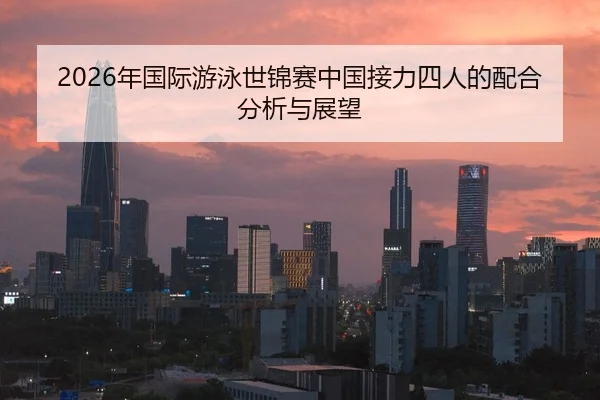 2026年国际游泳世锦赛中国接力四人的配合分析与展望