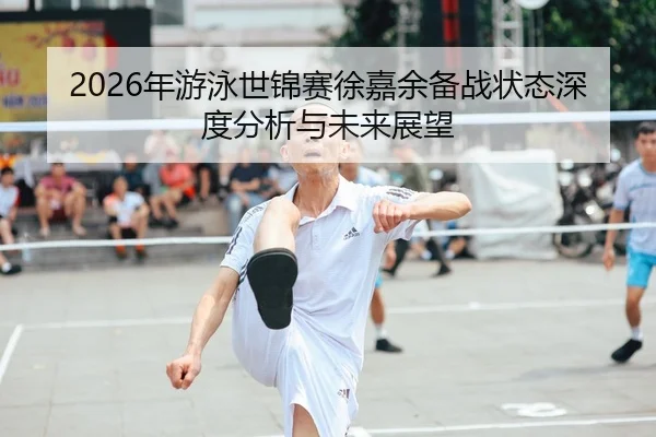 2026年游泳世锦赛徐嘉余备战状态深度分析与未来展望
