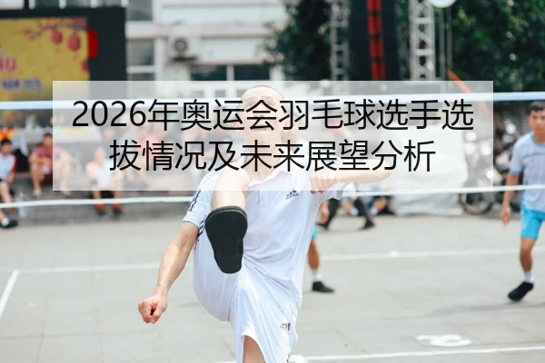 2026年奥运会羽毛球选手选拔情况及未来展望分析