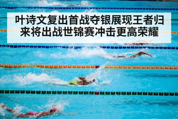 叶诗文复出首战夺银展现王者归来将出战世锦赛冲击更高荣耀